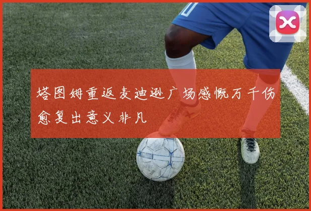 塔图姆重返麦迪逊广场感慨万千伤愈复出意义非凡