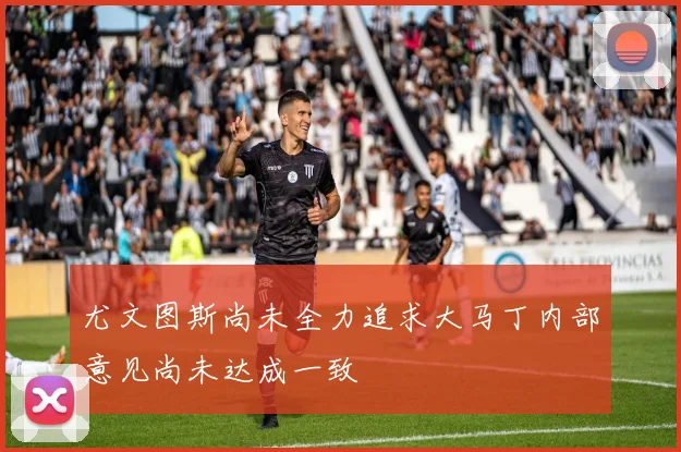 尤文图斯尚未全力追求大马丁内部意见尚未达成一致