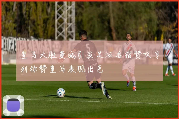 皇马大胜曼城引发足坛名宿赞叹亨利称赞皇马表现出色