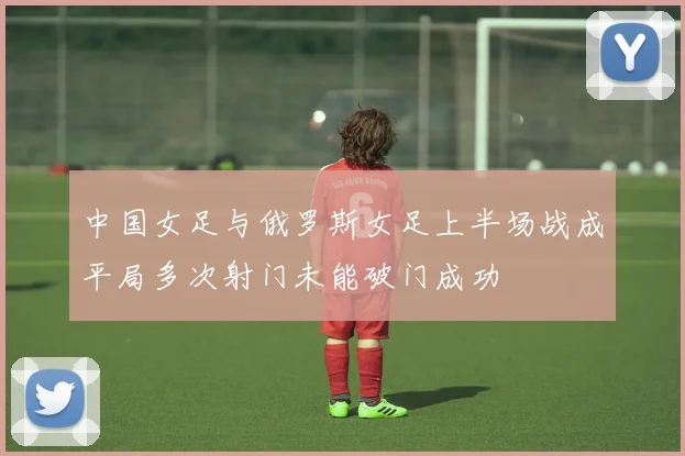 中国女足与俄罗斯女足上半场战成平局多次射门未能破门成功