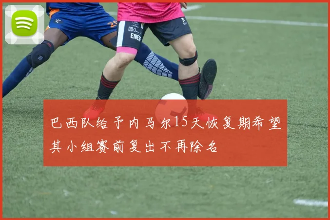 巴西队给予内马尔15天恢复期希望其小组赛前复出不再除名