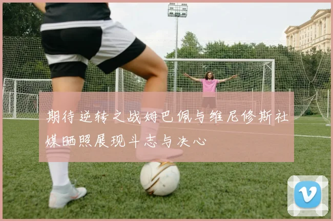 期待逆转之战姆巴佩与维尼修斯社媒晒照展现斗志与决心