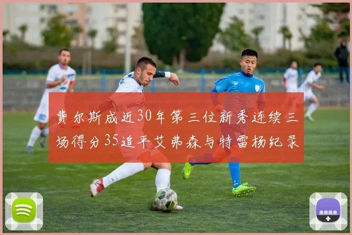 费尔斯成近30年第三位新秀连续三场得分35追平艾弗森与特雷杨纪录