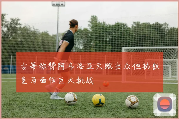 古蒂称赞阿韦洛亚天赋出众但执教皇马面临巨大挑战