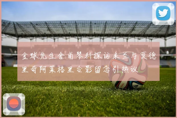 金球先生舍甫琴科探访米兰与莫德里奇阿莱格里合影留念引热议