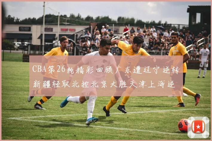 CBA第26轮精彩回顾广东遭辽宁逆转新疆轻取北控北京大胜天津上海逆转青岛展现实力