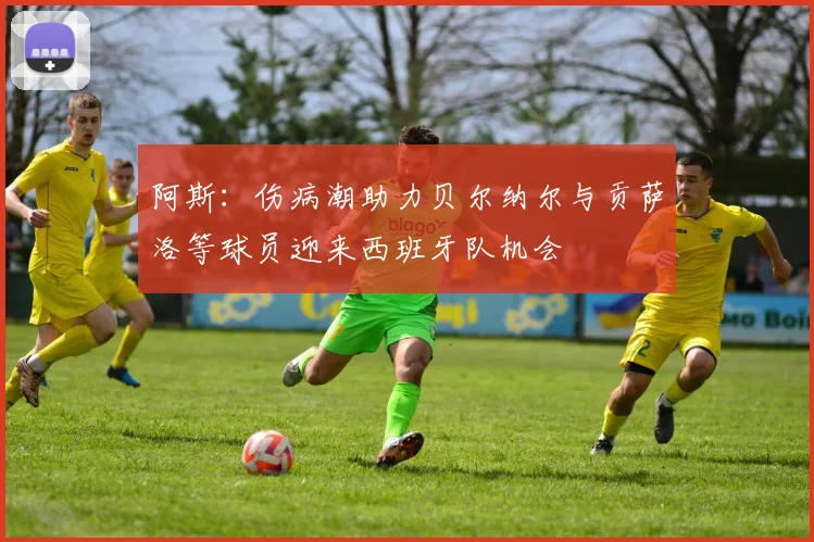 阿斯：伤病潮助力贝尔纳尔与贡萨洛等球员迎来西班牙队机会