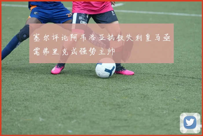 塞尔评论阿韦洛亚执教失利皇马亟需弗里克式强势主帅