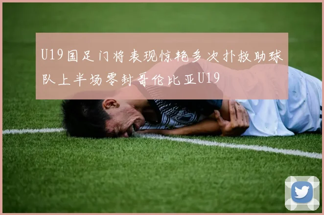 U19国足门将表现惊艳多次扑救助球队上半场零封哥伦比亚U19