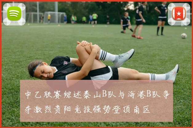 中乙联赛综述泰山B队与海港B队争夺激烈贵阳竞技强势登顶南区