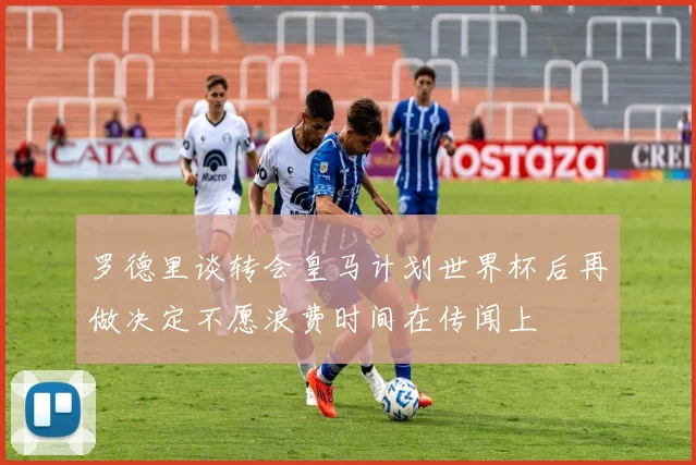 罗德里谈转会皇马计划世界杯后再做决定不愿浪费时间在传闻上