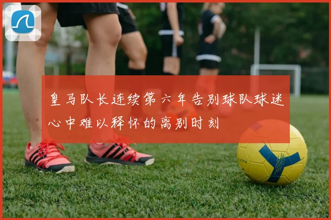 皇马队长连续第六年告别球队球迷心中难以释怀的离别时刻