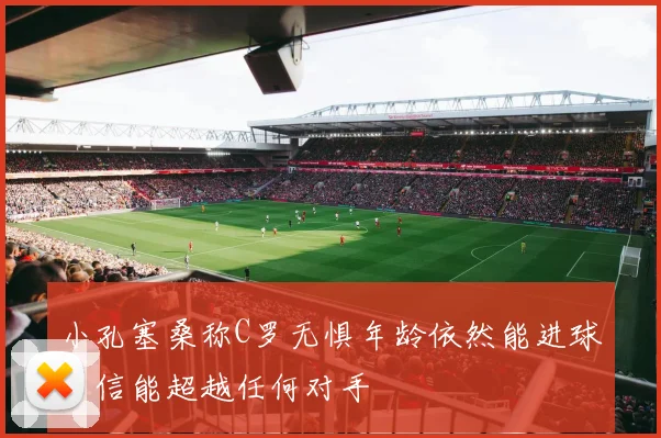 小孔塞桑称C罗无惧年龄依然能进球自信能超越任何对手