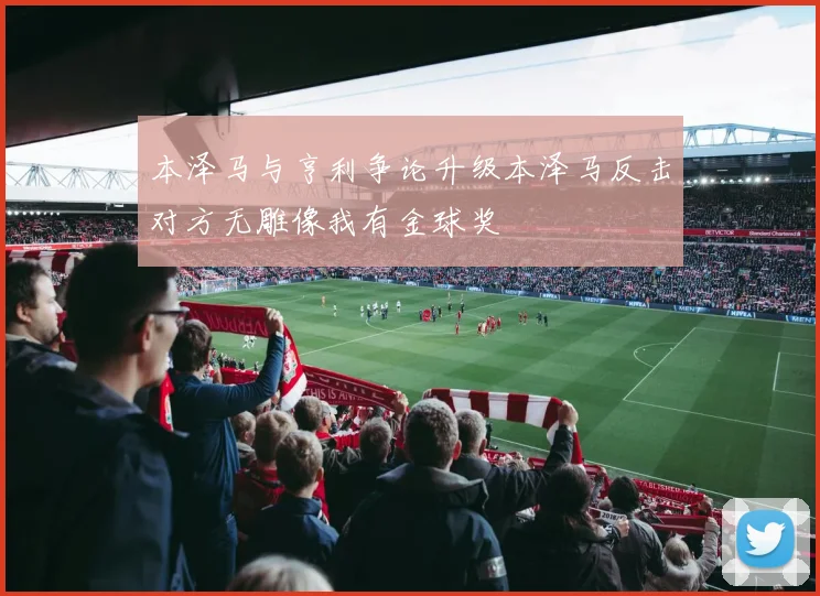 本泽马与亨利争论升级本泽马反击对方无雕像我有金球奖