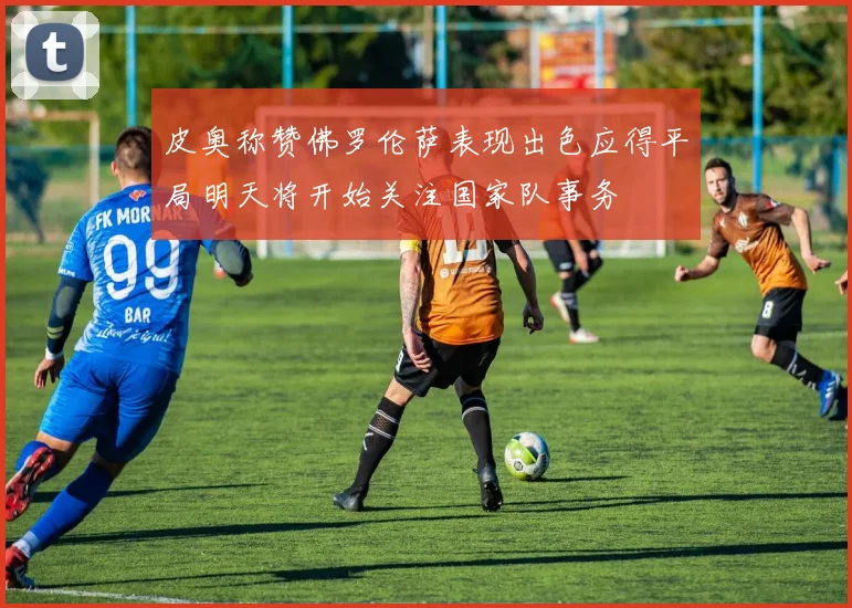 皮奥称赞佛罗伦萨表现出色应得平局明天将开始关注国家队事务
