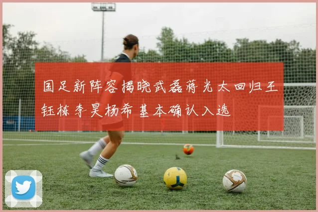 国足新阵容揭晓武磊蒋光太回归王钰栋李昊杨希基本确认入选