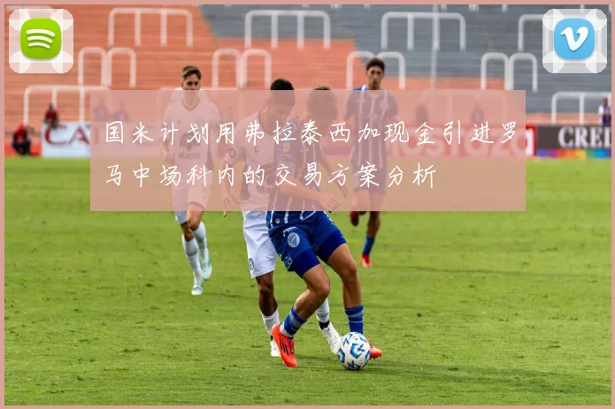 国米计划用弗拉泰西加现金引进罗马中场科内的交易方案分析