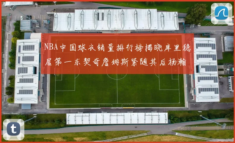 NBA中国球衣销量排行榜揭晓库里稳居第一东契奇詹姆斯紧随其后杨瀚森位列第五