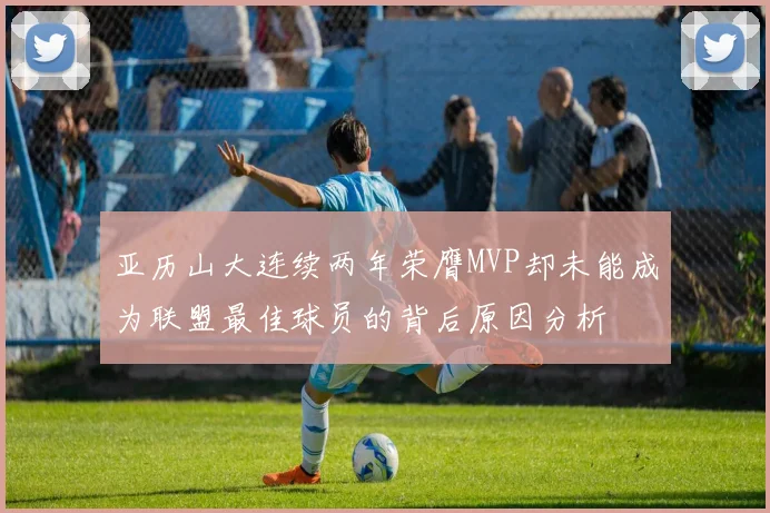 亚历山大连续两年荣膺MVP却未能成为联盟最佳球员的背后原因分析