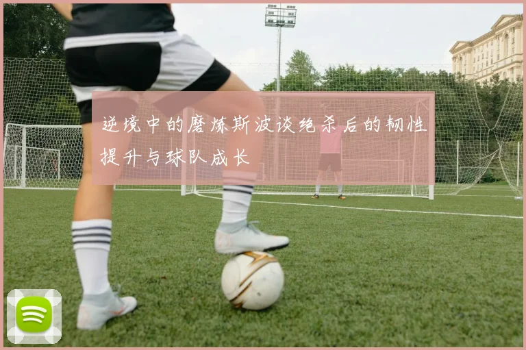 逆境中的磨炼斯波谈绝杀后的韧性提升与球队成长
