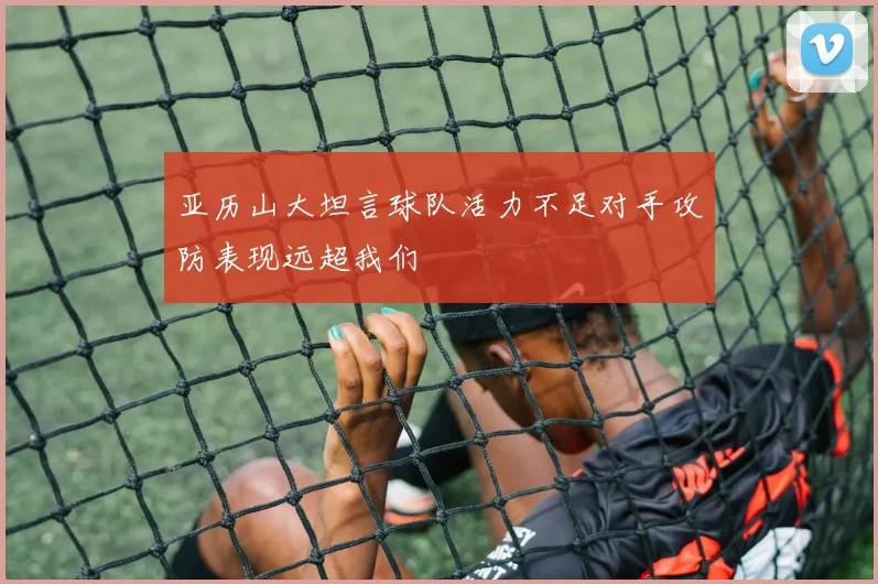 亚历山大坦言球队活力不足对手攻防表现远超我们