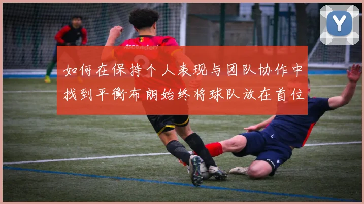 如何在保持个人表现与团队协作中找到平衡布朗始终将球队放在首位