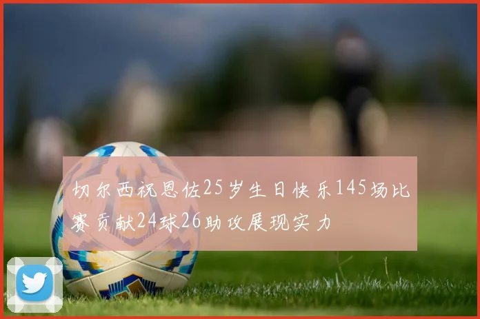 切尔西祝恩佐25岁生日快乐145场比赛贡献24球26助攻展现实力