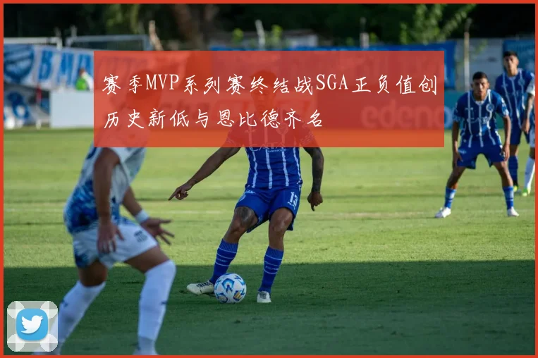 赛季MVP系列赛终结战SGA正负值创历史新低与恩比德齐名