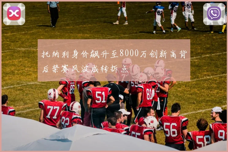 托纳利身价飙升至8000万创新高背后禁赛风波成转折点