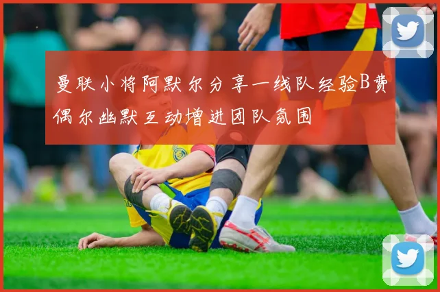 曼联小将阿默尔分享一线队经验B费偶尔幽默互动增进团队氛围