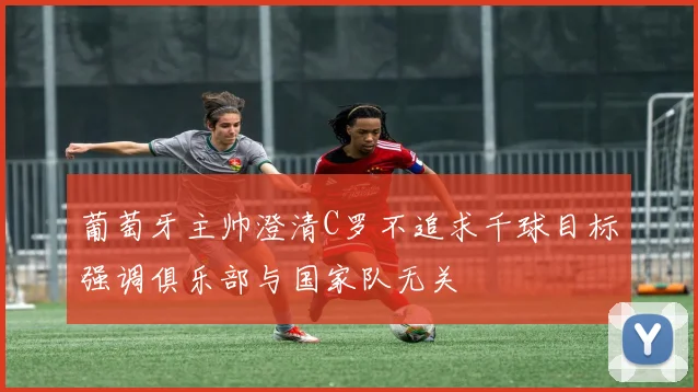 葡萄牙主帅澄清C罗不追求千球目标强调俱乐部与国家队无关